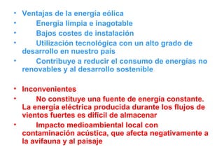 Ventajas de la energía eólica Energía limpia e inagotable Bajos costes de instalación Utilización tecnológica con un alto grado de desarrollo en nuestro país Contribuye a reducir el consumo de energías no renovables y al desarrollo sostenible Inconvenientes No constituye una fuente de energía constante. La energía eléctrica producida durante los flujos de vientos fuertes es difícil de almacenar Impacto medioambiental local con contaminación acústica, que afecta negativamente a la avifauna y al paisaje 