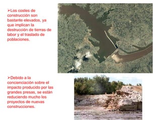 Los costes de construcción son bastante elevados, ya que implican la destrucción de tierras de labor y el traslado de poblaciones.  Debido a la concienciación sobre el impacto producido por las grandes presas, se están reduciendo mucho los proyectos de nuevas construcciones. 