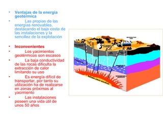 Ventajas de la energía geotérmica Las propias de las energías renovables, destacando el bajo coste de las instalaciones y la sencillez de la explotación Inconvenientes Los yacimientos geotérmicos son escasos La baja conductividad de las rocas dificulta la extracción de calor limitando su uso Es energía difícil de transportar, por tanto su utilización ha de realizarse en zonas próximas al yacimiento Las instalaciones poseen una vida útil de unos 50 años 