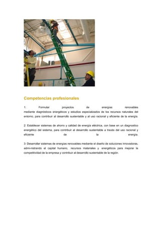Competencias profesionales

1:          Formular            proyectos            de           energías          renovables
mediante diagnósticos energéticos y estudios especializados de los recursos naturales del
entorno, para contribuir al desarrollo sustentable y al uso racional y eficiente de la energía.


2: Establecer sistemas de ahorro y calidad de energía eléctrica, con base en un diagnostico
energético del sistema, para contribuir al desarrollo sustentable a través del uso racional y
eficiente                        de                          la                       energía.


3: Desarrollar sistemas de energías renovables mediante el diseño de soluciones innovadoras,
admi-nistrando el capital humano,       recursos materiales y     energéticos para mejorar la
competitividad de la empresa y contribuir al desarrollo sustentable de la región.
 
