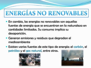  En cambio, las energías no renovables son aquellas
fuentes de energía que se encuentran en la naturaleza en
cantidades limitadas. Su consumo implica su
desaparición.
 Generan emisiones y residuos que degradan el
medioambiente
 Existen varias fuentes de este tipo de energía: el carbón, el
petróleo y el gas natural, entre otras.
 