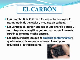  Es un combustible fósil, de color negro, formado por la
acumulación de vegetales y muy rico en carbono.
 Las ventajas del carbón son que es una energía barata y
con alto poder energético, ya que con poco volumen de
carbón se consigue mucha energía.
 Los inconvenientes son que es bastante contaminante y
que las minas de las que se extraen ofrecen poca
seguridad a los trabajadores.
 