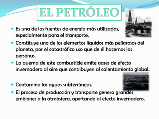  Es una de las fuentes de energía más utilizadas,
especialmente para el transporte.
 Constituye uno de los elementos líquidos más peligrosos del
planeta, por el catastrófico uso que de él hacemos las
personas.
 La quema de este combustible emite gases de efecto
invernadero al aire que contribuyen al calentamiento global.
 Contamina las aguas subterráneas.
 El proceso de producción y transporte genera grandes
emisiones a la atmósfera, aportando al efecto invernadero.
 