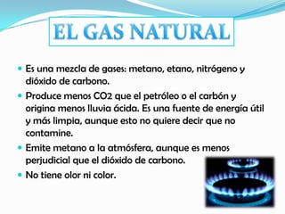  Es una mezcla de gases: metano, etano, nitrógeno y
dióxido de carbono.
 Produce menos CO2 que el petróleo o el carbón y
origina menos lluvia ácida. Es una fuente de energía útil
y más limpia, aunque esto no quiere decir que no
contamine.
 Emite metano a la atmósfera, aunque es menos
perjudicial que el dióxido de carbono.
 No tiene olor ni color.
 