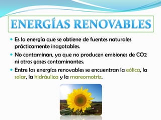  Es la energía que se obtiene de fuentes naturales
prácticamente inagotables.
 No contaminan, ya que no producen emisiones de CO2
ni otros gases contaminantes.
 Entre las energías renovables se encuentran la eólica, la
solar, la hidráulica y la mareomotriz.
 