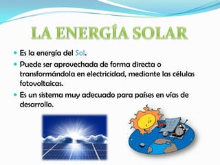  Es la energía del Sol.
 Puede ser aprovechada de forma directa o
transformándola en electricidad, mediante las células
fotovoltaicas.
 Es un sistema muy adecuado para países en vías de
desarrollo.
 