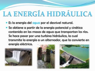 Es la energía del agua por el desnivel natural.
 Se obtiene a partir de la energía potencial y cinética
contenida en las masas de agua que transportan los ríos.
Se hace pasar por una turbina hidráulica, la cual
transmite la energía a un alternador, que la convierte en
energía eléctrica.
LA ENERGÍA HIDRÁULICA
 