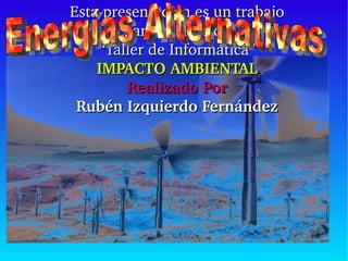 Esta presentación es un trabajo para la clase de “ Taller de Informática” IMPACTO AMBIENTAL Realizado Por Rubén Izquierdo Fernández Energías Alternativas   