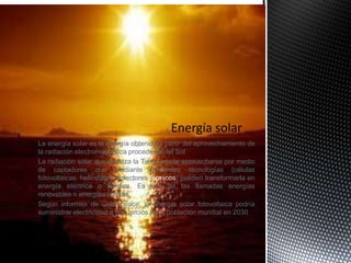 La energía solar es la energía obtenida a partir del aprovechamiento de
la radiación electromagnética procedente del Sol
La radiación solar que alcanza la Tierra puede aprovecharse por medio
de captadores que mediante diferentes tecnologías (células
fotovoltaicas, helióstatos, colectores térmicos) pueden transformarla en
energía eléctrica o térmica. Es una de las llamadas energías
renovables o energías limpias
Según informes de Greenpeace, la energía solar fotovoltaica podría
suministrar electricidad a dos tercios de la población mundial en 2030
 