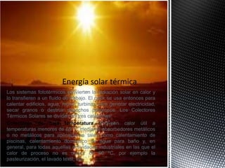 Los sistemas fototérmicos convierten la radiación solar en calor y
lo transfieren a un fluido de trabajo. El calor se usa entonces para
calentar edificios, agua, mover turbinas para generar electricidad,
secar granos o destruir desechos peligrosos. Los Colectores
Térmicos Solares se dividen en tres categorías.
Colectores de baja temperatura. Proveen calor útil a
temperaturas menores de 65 ºC mediante absorbedores metálicos
o no metálicos para aplicaciones tales como calentamiento de
piscinas, calentamiento doméstico de agua para baño y, en
general, para todas aquellas actividades industriales en las que el
calor de proceso no es mayor de 60 ºC, por ejemplo la
pasteurización, el lavado textil, etc.
 