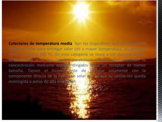 Colectores de temperatura media: Son los dispositivos que concentran la
radiación solar para entregar calor útil a mayor temperatura, usualmente
entre los 100 y 300 ºC. En esta categoría se tiene a los concentradores
estacionarios y a los canales parabólicos, todos ellos efectúan la
concentración mediante espejos dirigidos hacia un receptor de menor
tamaño. Tienen el inconveniente de trabajar solamente con la
componente directa de la radiación solar por lo que su utilización queda
restringida a zonas de alta insolación.
 