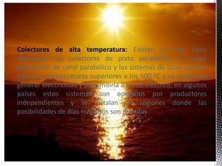 Colectores de alta temperatura: Existen en tres tipos
diferentes: los colectores de plato parabólico, la nueva
generación de canal parabólico y los sistemas de torre central.
Operan a temperaturas superiores a los 500 ºC y se usan para
generar electricidad y transmitirla a la red eléctrica; en algunos
países estos sistemas son operados por productores
independientes y se instalan en regiones donde las
posibilidades de días nublados son remotas
 