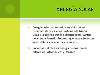 ENERGÍA SOLAR
 Energía radiante producida en el Sol como
resultado de reacciones nucleares de fusión.
Llega a la Tierra a través del espacio en cuantos
de energía llamados fotones, que interactúan con
la atmósfera y la superficie terrestres.
 Podemos utilizar esta energía de dos formas
diferentes fotovoltaicas y térmica.
 