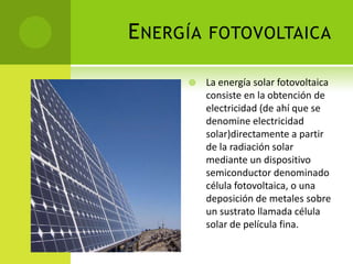 ENERGÍA FOTOVOLTAICA
 La energía solar fotovoltaica
consiste en la obtención de
electricidad (de ahí que se
denomine electricidad
solar)directamente a partir
de la radiación solar
mediante un dispositivo
semiconductor denominado
célula fotovoltaica, o una
deposición de metales sobre
un sustrato llamada célula
solar de película fina.
 