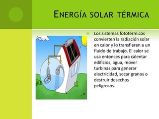 ENERGÍA SOLAR TÉRMICA
 Los sistemas fototérmicos
convierten la radiación solar
en calor y lo transfieren a un
fluido de trabajo. El calor se
usa entonces para calentar
edificios, agua, mover
turbinas para generar
electricidad, secar granos o
destruir desechos
peligrosos.
 