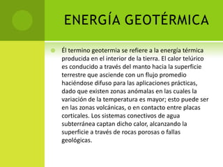 ENERGÍA GEOTÉRMICA
 Él termino geotermia se refiere a la energía térmica
producida en el interior de la tierra. El calor telúrico
es conducido a través del manto hacia la superficie
terrestre que asciende con un flujo promedio
haciéndose difuso para las aplicaciones prácticas,
dado que existen zonas anómalas en las cuales la
variación de la temperatura es mayor; esto puede ser
en las zonas volcánicas, o en contacto entre placas
corticales. Los sistemas conectivos de agua
subterránea captan dicho calor, alcanzando la
superficie a través de rocas porosas o fallas
geológicas.
 