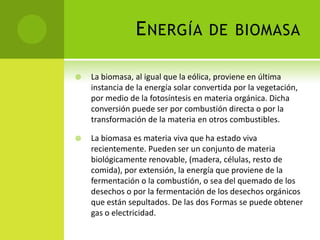 ENERGÍA DE BIOMASA
 La biomasa, al igual que la eólica, proviene en última
instancia de la energía solar convertida por la vegetación,
por medio de la fotosíntesis en materia orgánica. Dicha
conversión puede ser por combustión directa o por la
transformación de la materia en otros combustibles.
 La biomasa es materia viva que ha estado viva
recientemente. Pueden ser un conjunto de materia
biológicamente renovable, (madera, células, resto de
comida), por extensión, la energía que proviene de la
fermentación o la combustión, o sea del quemado de los
desechos o por la fermentación de los desechos orgánicos
que están sepultados. De las dos Formas se puede obtener
gas o electricidad.
 