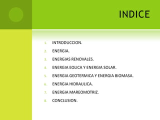 INDICE
1. INTRODUCCION.
2. ENERGIA.
3. ENERGIAS RENOVALES.
4. ENERGIA EOLICA Y ENERGIA SOLAR.
5. ENERGIA GEOTERMICA Y ENERGIA BIOMASA.
6. ENERGIA HIDRAULICA.
7. ENERGIA MAREOMOTRIZ.
8. CONCLUSION.
 