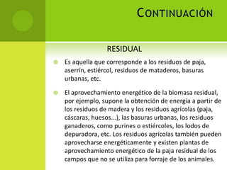 CONTINUACIÓN
 Es aquella que corresponde a los residuos de paja,
aserrín, estiércol, residuos de mataderos, basuras
urbanas, etc.
 El aprovechamiento energético de la biomasa residual,
por ejemplo, supone la obtención de energía a partir de
los residuos de madera y los residuos agrícolas (paja,
cáscaras, huesos...), las basuras urbanas, los residuos
ganaderos, como purines o estiércoles, los lodos de
depuradora, etc. Los residuos agrícolas también pueden
aprovecharse energéticamente y existen plantas de
aprovechamiento energético de la paja residual de los
campos que no se utiliza para forraje de los animales.
RESIDUAL
 
