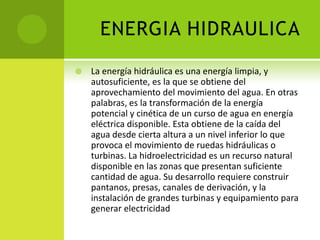 ENERGIA HIDRAULICA
 La energía hidráulica es una energía limpia, y
autosuficiente, es la que se obtiene del
aprovechamiento del movimiento del agua. En otras
palabras, es la transformación de la energía
potencial y cinética de un curso de agua en energía
eléctrica disponible. Esta obtiene de la caída del
agua desde cierta altura a un nivel inferior lo que
provoca el movimiento de ruedas hidráulicas o
turbinas. La hidroelectricidad es un recurso natural
disponible en las zonas que presentan suficiente
cantidad de agua. Su desarrollo requiere construir
pantanos, presas, canales de derivación, y la
instalación de grandes turbinas y equipamiento para
generar electricidad
 