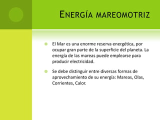 ENERGÍA MAREOMOTRIZ
 El Mar es una enorme reserva energética, por
ocupar gran parte de la superficie del planeta. La
energía de las mareas puede emplearse para
producir electricidad.
 Se debe distinguir entre diversas formas de
aprovechamiento de su energía: Mareas, Olas,
Corrientes, Calor.
 
