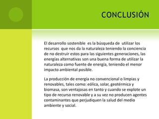 CONCLUSIÓN
El desarrollo sostenible es la búsqueda de utilizar los
recursos que nos da la naturaleza teniendo la conciencia
de no destruir estos para las siguientes generaciones, las
energías alternativas son una buena forma de utilizar la
naturaleza como fuente de energía, teniendo el menor
impacto ambiental posible.
La producción de energía no convencional o limpias y
renovables, tales como: eólica, solar, geotérmica y
biomasa, son ventajosas en tanto y cuando se explote un
tipo de recurso renovable y a su vez no producen agentes
contaminantes que perjudiquen la salud del medio
ambiente y social.
 