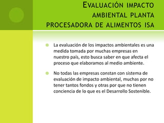 EVALUACIÓN IMPACTO
AMBIENTAL PLANTA
PROCESADORA DE ALIMENTOS ISA
 La evaluación de los impactos ambientales es una
medida tomada por muchas empresas en
nuestro país, esto busca saber en que afecta el
proceso que elaboramos al medio ambiente.
 No todas las empresas constan con sistema de
evaluación de impacto ambiental, muchas por no
tener tantos fondos y otras por que no tienen
conciencia de lo que es el Desarrollo Sostenible.
 