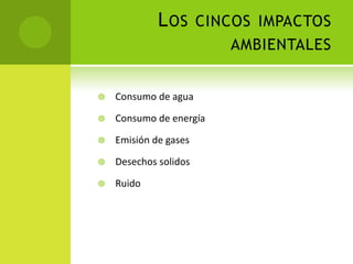 LOS CINCOS IMPACTOS
AMBIENTALES
 Consumo de agua
 Consumo de energía
 Emisión de gases
 Desechos solidos
 Ruido
 