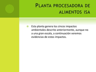PLANTA PROCESADORA DE
ALIMENTOS ISA
 Esta planta genera los cincos impactos
ambientales descrito anteriormente, aunque no
a una gran escala, a continuación veremos
evidencias de estos impactos.
 