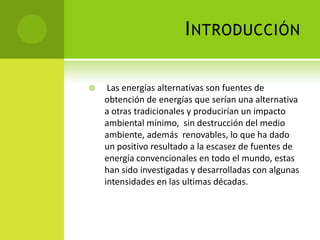 INTRODUCCIÓN
 Las energías alternativas son fuentes de
obtención de energías que serían una alternativa
a otras tradicionales y producirían un impacto
ambiental mínimo, sin destrucción del medio
ambiente, además renovables, lo que ha dado
un positivo resultado a la escasez de fuentes de
energía convencionales en todo el mundo, estas
han sido investigadas y desarrolladas con algunas
intensidades en las ultimas décadas.
 