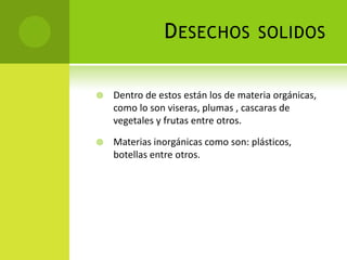DESECHOS SOLIDOS
 Dentro de estos están los de materia orgánicas,
como lo son viseras, plumas , cascaras de
vegetales y frutas entre otros.
 Materias inorgánicas como son: plásticos,
botellas entre otros.
 