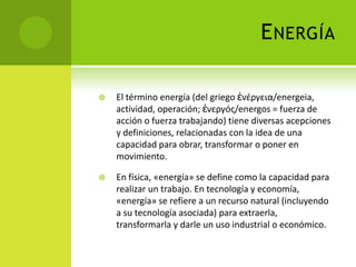 ENERGÍA
 El término energía (del griego ἐνέργεια/energeia,
actividad, operación; ἐνεργóς/energos = fuerza de
acción o fuerza trabajando) tiene diversas acepciones
y definiciones, relacionadas con la idea de una
capacidad para obrar, transformar o poner en
movimiento.
 En física, «energía» se define como la capacidad para
realizar un trabajo. En tecnología y economía,
«energía» se refiere a un recurso natural (incluyendo
a su tecnología asociada) para extraerla,
transformarla y darle un uso industrial o económico.
 