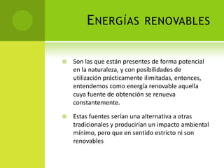 ENERGÍAS RENOVABLES
 Son las que están presentes de forma potencial
en la naturaleza, y con posibilidades de
utilización prácticamente ilimitadas, entonces,
entendemos como energía renovable aquella
cuya fuente de obtención se renueva
constantemente.
 Estas fuentes serían una alternativa a otras
tradicionales y producirían un impacto ambiental
mínimo, pero que en sentido estricto ni son
renovables
 
