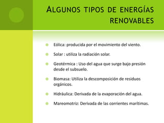 ALGUNOS TIPOS DE ENERGÍAS
RENOVABLES
 Eólica: producida por el movimiento del viento.
 Solar : utiliza la radiación solar.
 Geotérmica : Uso del agua que surge bajo presión
desde el subsuelo.
 Biomasa: Utiliza la descomposición de residuos
orgánicos.
 Hidráulica: Derivada de la evaporación del agua.
 Mareomotriz: Derivada de las corrientes marítimas.
 