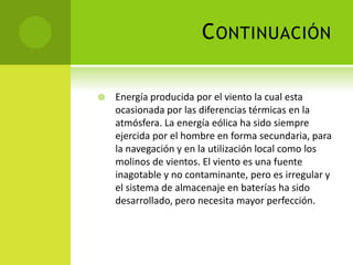 CONTINUACIÓN
 Energía producida por el viento la cual esta
ocasionada por las diferencias térmicas en la
atmósfera. La energía eólica ha sido siempre
ejercida por el hombre en forma secundaria, para
la navegación y en la utilización local como los
molinos de vientos. El viento es una fuente
inagotable y no contaminante, pero es irregular y
el sistema de almacenaje en baterías ha sido
desarrollado, pero necesita mayor perfección.
 