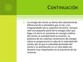 CONTINUACIÓN
 La energía del viento se deriva del calentamiento
diferencial de la atmósfera por el sol, y las
irregularidades de la superficie terrestre. Aunque
sólo una pequeña parte de la energía solar que
llega a la tierra se convierte en energía cinética
del viento, la cantidad total es enorme. La
potencia de los sistemas conversores de energía
eólica es proporcional al cubo de la velocidad del
viento, por lo que la velocidad promedio del
viento y su distribución en un sitio dado son
factores muy importantes en la economía de los
sistemas.
 