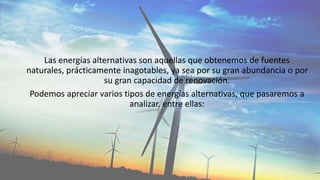 Las energías alternativas son aquellas que obtenemos de fuentes
naturales, prácticamente inagotables, ya sea por su gran abundancia o por
su gran capacidad de renovación.
Podemos apreciar varios tipos de energías alternativas, que pasaremos a
analizar, entre ellas:
 
