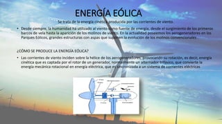 ENERGÍA EÓLICA
Se trata de la energía cinética producida por las corrientes de viento.
• Desde siempre, la humanidad ha utilizado al viento como fuente de energía, desde el surgimiento de los primeros
barcos de vela hasta la aparición de los molinos de viento. En la actualidad poseemos los aerogeneradores en los
Parques Eólicos, grandes estructuras con aspas que suponen la evolución de los molinos convencionales .
¿CÓMO SE PRODUCE LA ENERGÍA EÓLICA?
• Las corrientes de viento inciden sobre la hélice de los aerogeneradores, provocando su rotación, es decir, energía
cinética que es captada por el rotor de un generador, normalmente un alternador trifásico, que convierte la
energía mecánica rotacional en energía eléctrica, que es sincronizada a un sistema de corrientes eléctricas
 