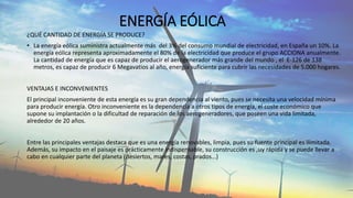 ENERGÍA EÓLICA
¿QUÉ CANTIDAD DE ENERGÍA SE PRODUCE?
• La energía eólica suministra actualmente más del 3% del consumo mundial de electricidad, en España un 10%. La
energía eólica representa aproximadamente el 80% de la electricidad que produce el grupo ACCIONA anualmente.
La cantidad de energía que es capaz de producir el aerogenerador más grande del mundo , el E-126 de 138
metros, es capaz de producir 6 Megavatios al año, energía suficiente para cubrir las necesidades de 5.000 hogares.
VENTAJAS E INCONVENIENTES
El principal inconveniente de esta energía es su gran dependencia al viento, pues se necesita una velocidad mínima
para producir energía. Otro inconveniente es la dependencia a otros tipos de energía, el coste económico que
supone su implantación o la dificultad de reparación de los aerogeneradores, que poseen una vida limitada,
alrededor de 20 años.
Entre las principales ventajas destaca que es una energía renovables, limpia, pues su fuente principal es ilimitada.
Además, su impacto en el paisaje es prácticamente indispensable, su construcción es ,uy rápida y se puede llevar a
cabo en cualquier parte del planeta (desiertos, mares, costas, prados…)
 