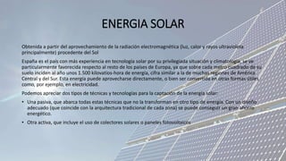 ENERGIA SOLAR
Obtenida a partir del aprovechamiento de la radiación electromagnética (luz, calor y rayos ultravioleta
principalmente) procedente del Sol
España es el país con más experiencia en tecnología solar por su privilegiada situación y climatología, se ve
particularmente favorecida respecto al resto de los países de Europa, ya que sobre cada metro cuadrado de su
suelo inciden al año unos 1.500 kilovatios-hora de energía, cifra similar a la de muchas regiones de América
Central y del Sur. Esta energía puede aprovecharse directamente, o bien ser convertida en otras formas útiles
como, por ejemplo, en electricidad.
Podemos apreciar dos tipos de técnicas y tecnologías para la captación de la energía solar:
• Una pasiva, que abarca todas estas técnicas que no la transforman en otro tipo de energía. Con un diseño
adecuado (que coincide con la arquitectura tradicional de cada zona) se puede conseguir un gran ahorro
energético.
• Otra activa, que incluye el uso de colectores solares o paneles fotovoltaicos
 