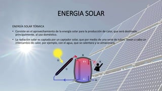 ENERGIA SOLAR
ENERGÍA SOLAR TÉRMICA
• Consiste en el aprovechamiento de la energía solar para la producción de calor, que será destinado ,
principalmente, al uso doméstico.
• La radiación solar es captada por un captador solar, que por medio de una serie de tubos, llevan a cabo un
intercambio de calor, por ejemplo, con el agua, que se calentara y se almacenará.
 