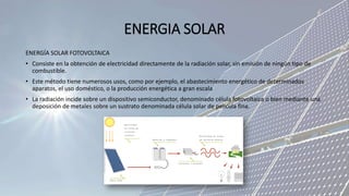 ENERGIA SOLAR
ENERGÍA SOLAR FOTOVOLTAICA
• Consiste en la obtención de electricidad directamente de la radiación solar, sin emisión de ningún tipo de
combustible.
• Este método tiene numerosos usos, como por ejemplo, el abastecimiento energético de determinados
aparatos, el uso doméstico, o la producción energética a gran escala
• La radiación incide sobre un dispositivo semiconductor, denominado célula fotovoltaica o bien mediante una
deposición de metales sobre un sustrato denominada célula solar de película fina.
 