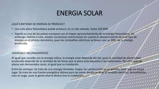 ENERGIA SOLAR
¿QUÉ CANTIDAD DE ENERGÍA SE PRODUCE?
• Una sola placa fotovoltaica puede producir, en un día soleado, hasta 120 MW
• España es uno de los países europeos con el mayor aprovechamiento de la energía fotovoltaica. Sin
embargo, debido a esto, existen numerosas restricciones en cuanto al abastecimiento de este tipo de
energía en el ámbito doméstico, pues las compañías eléctricas se llevan casi un 30% de la energía
producida.
VENTAJAS E INCONVENIENTES
Al igual que sucedía con la energía eólica, la energía solar depende del Sol, pues la cantidad de electricidad
producida depende de la cantidad de las horas que la placa esta expuesta a las radiaciones. Por otro lado las
placas son demasiados caras, al igual que su instalación.
Entre las ventajas: Se trata de una energía ilimitada, limpia. Su construcción es un proceso fácil, que no ocupa
lugar. Se trata de una fuente energética idónea para las zonas donde no llega el tendido eléctrico. Actualmente,
esta en auge, pues la gente ahorra dinero tras la instalación.
 
