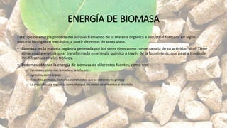 ENERGÍA DE BIOMASA
Este tipo de energía procede del aprovechamiento de la materia orgánica e industrial formada en algún
proceso biológico o mecánico, a partir de restos de seres vivos.
• Biomasa: es la materia orgánica generada por los seres vivos como consecuencia de su actividad vital. Tiene
almacenada energía solar transformada en energía química a través de la fotosíntesis, que pasa a través de
los diferentes niveles tróficos.
• Podemos obtener la energía de biomasa de diferentes fuentes, como son:
o Forestales, como son la madera, la leña, etc…
o Agrícolas, como la paja
o Desechos animales, como los excrementos que se obtienen en granjas
o La propia basura orgánica, como el papel, los restos de alimentos o el cartón.
 
