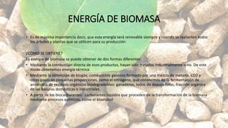 ENERGÍA DE BIOMASA
• Es de máxima importancia decir, que esta energía será renovable siempre y cuando se replanten todos
los árboles y plantas que se utilicen para su producción
¿CÓMO SE OBTIENE?
La energía de biomasa se puede obtener de dos formas diferentes:
• Mediante la combustión directa de esos productos, hayan sido tratados industrialmente o no. De este
modo obtenemos energía térmica.
• Mediante la obtención de biogás: combustible gaseoso formado por una mezcla de metano, CO2 y
otros gases en pequeñas proporciones, como el nitrógeno, que obtenemos de la fermentación de
anaerobia de residuos orgánicos biodegradables: ganaderos, lodos de depuradoras, fracción orgánica
de las basuras domésticas o industriales.
• A partir de los biocarburantes: carburantes líquidos que proceden de la transformación de la biomasa
mediante procesos químicos, como el bioetanol
 