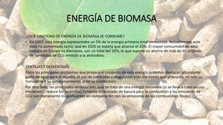 ENERGÍA DE BIOMASA
¿QUÉ CANTIDAD DE ENERGÍA DE BIOMASA SE CONSUME?
• En 2007, esta energía representaba un 5% de la energía primaria total consumida. Actualmente, este
dato ha aumentado tanto, que en 2020 se espera que alcance el 20%. El mayor consumidor de esta
energía en Europa es Alemania, con un total del 16%, lo que supone un ahorro de más de 50 millones
de toneladas de CO2 emitido a la atmósfera.
VENTAJAS Y DESVENTAJAS
Entre las principales problemas que provoca el consumo de esta energía podemos destacar: abundante
gasto de agua para el regadío, el uso de pesticidas y plaguicidas y las emisiones que provocan, no solo su
transporte y su almacenamiento, si no su combustión.
Por otro lado, las principales ventajas son, que se trata de una energía renovable (si se lleva a cabo un uso
moderado), reduce los incendios, fomenta el reciclado de basura para la combustión y las emisiones de
CO2 son meramente insignificantes en comparación con las emisiones de los combustibles fósiles
 