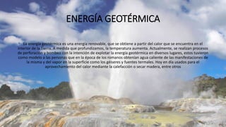 ENERGÍA GEOTÉRMICA
La energía geotérmica es una energía renovable, que se obtiene a partir del calor que se encuentra en el
interior de la Tierra. A medida que profundizamos, la temperatura aumenta. Actualmente, se realizan procesos
de perforación y bombeo con la intención de explotar la energía geotérmica en diversos lugares, estos tuvieron
como modelo a las personas que en la época de los romanos obtenían agua caliente de las manifestaciones de
la misma y del vapor en la superficie como los géiseres y fuentes termales. Hoy en día usados para el
aprovechamiento del calor mediante la calefacción o secar madera, entre otros
 