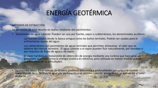 ENERGÍA GEOTÉRMICA
MÉTODOS DE EXTRACCIÓN
La obtención de este recurso se realiza mediante dos yacimientos:
• Yacimientos de agua caliente: Pueden ser una por fuente, vapor o subterráneos, los denominados acuíferos.
Las fuentes usados desde la época antigua como los baños termales. Podrán ser usadas para el
enfriamiento rápido del agua.
Los subterráneos son yacimientos de aguas termales que permiten almacenar el calor que se
obtiene del interior terrestre. El agua caliente o el vapor pueden fluir naturalmente, por bombeo o
por impulsos de flujos de agua y de vapor.
El vapor también es mecanismo de obtención de energía mediante una turbina que hace girar un
generador que transforma la energía cinética en eléctrica, pero utilizada en menor medida puesto
que presenta serias dificultades.
• Yacimientos secos: En el interior de la tierra podemos encuentra a profundidades cercanas a lo normal
materiales en seco. Se inyecta agua por perforación y se obtiene caliente, por lo tanto, se aproveche el calor
existente
 