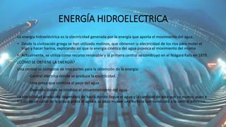 ENERGÍA HIDROELECTRICA
La energía hidroeléctrica es la electricidad generada por la energía que aporta el movimiento del agua.
• Desde la civilización griega se han utilizado molinos, que obtienen la electricidad de los ríos para moler el
trigo y hacer harina, explicando así que la energía cinética del agua provoca el movimiento del mismo
• Actualmente, se utiliza como recurso renovable y la primera central se construyo en el Niágara Falls en 1879.
¿CÓMO SE OBTIENE LA ENERGÍA?
Una central se compone de tres partes para la obtención de la energía:
-Central eléctrica donde se produce la electricidad.
-Una presa que controla el paso del agua.
-Deposito donde se produce el almacenamiento del agua.
La electricidad producida dependerá de hasta donde llegue el agua y la cantidad de esta que se mueve, pues a
través de un canal de la propia presa el agua a su paso mueve una turbina que conducirá a la central eléctrica.
 