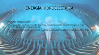 ENERGÍA HIDROELECTRICA
VENTAJAS E INCONVENIENTES
Las ventajas: Usan una forma renovable de energía, no es contaminante, utiliza también para el riego,
suministro de agua, etc, es bastante barata.
Desventajas: Costos de capital por kilovatio muy altos, la construcción lleva largo tiempo, dependiente de las
estaciones.
 